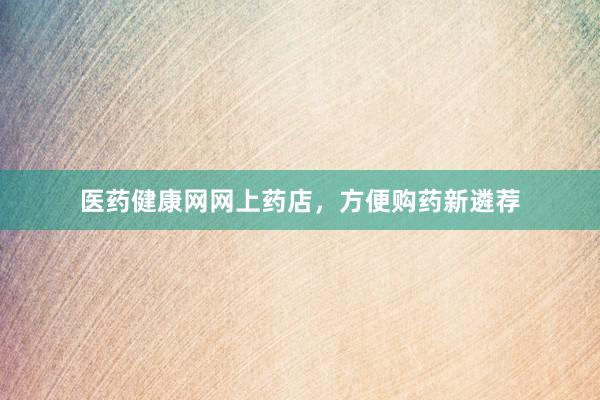 医药健康网网上药店，方便购药新遴荐